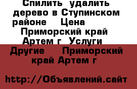 Спилить, удалить дерево в Ступинском районе. › Цена ­ 2 000 - Приморский край, Артем г. Услуги » Другие   . Приморский край,Артем г.